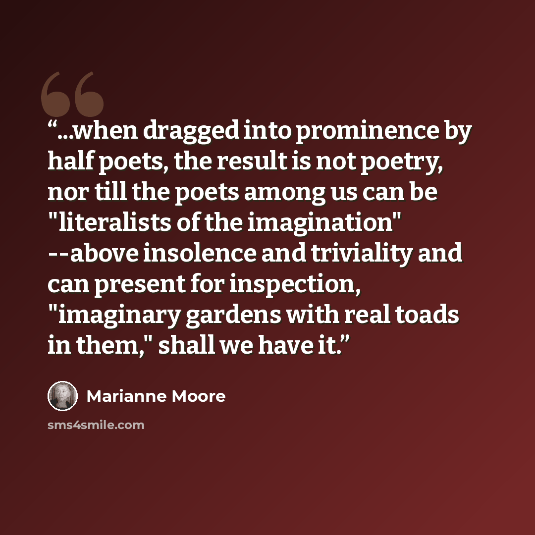 “...when dragged into prominence by half poets, the result is not poetry, nor till the poets among us can be "literalists of the imagination" --above insolence and triviality and can present for inspection, "imaginary gardens with real toads in them," shall we have it.” quote by Marianne Moore