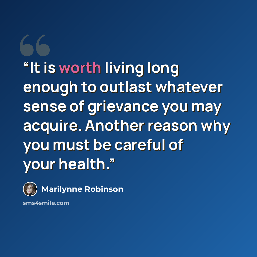 “It is worth living long enough to outlast whatever sense of grievance you may acquire. Another reason why you must be careful of your health.” quote by Marilynne Robinson