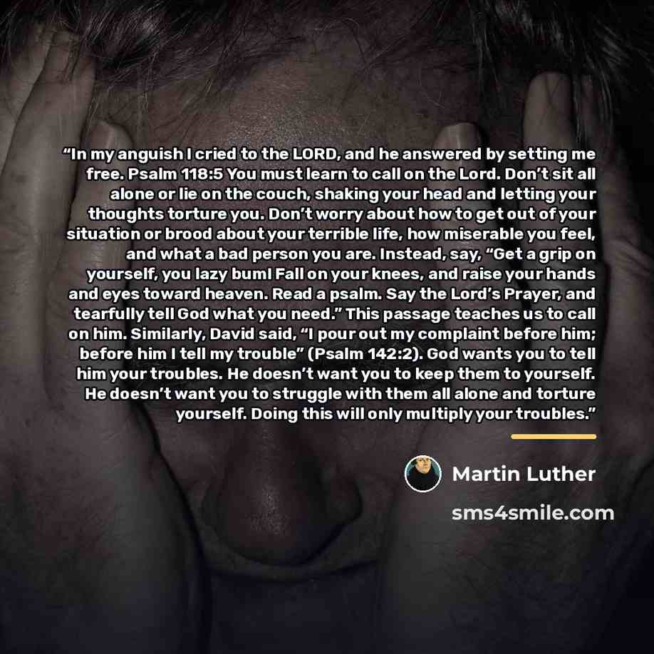“In my anguish I cried to the LORD, and he answered by setting me free. Psalm 118:5 You must learn to call on the Lord. Don’t sit all alone or lie on the couch, shaking your head and letting your thoughts torture you. Don’t worry about how to get out of your situation or brood about your terrible…” quote by Martin Luther