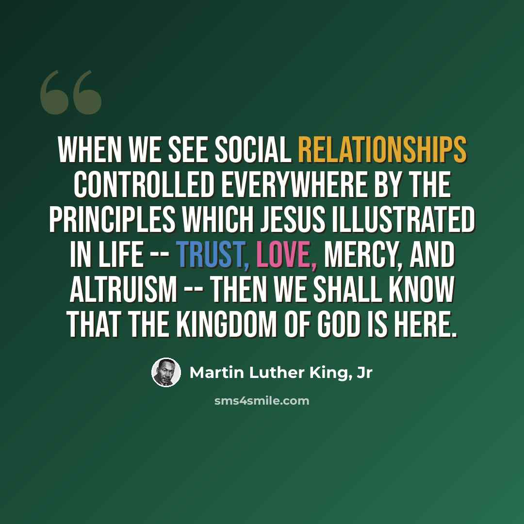 “When we see social relationships controlled everywhere by the principles which Jesus illustrated in life -- trust, love, mercy, and altruism -- then we shall know that the kingdom of God is here.” quote by Martin Luther King, Jr