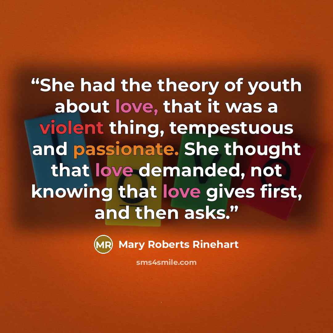“She had the theory of youth about love, that it was a violent thing, tempestuous and passionate. She thought that love demanded, not knowing that love gives first, and then asks.” quote by Mary Roberts Rinehart