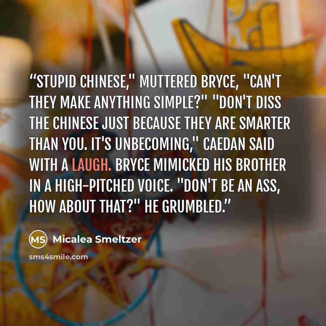 “Stupid Chinese," muttered Bryce, "can't they make anything simple?" "Don't diss the Chinese just because they are smarter than you. It's unbecoming," Caedan said with a laugh. Bryce mimicked his brother in a high-pitched voice. "Don't be an ass, how about that?" he grumbled.” quote by Micalea Smeltzer