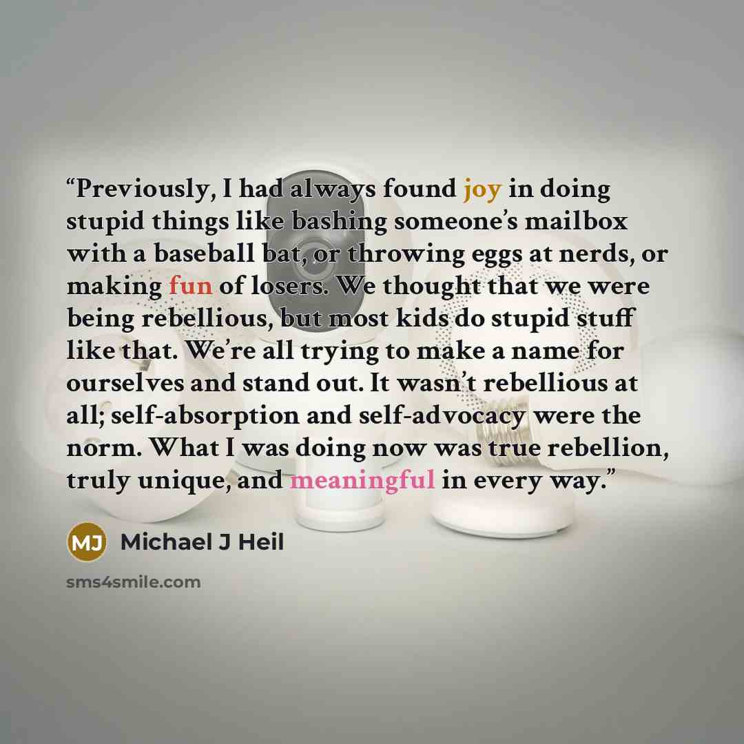 “Previously, I had always found joy in doing stupid things like bashing someone’s mailbox with a baseball bat, or throwing eggs at nerds, or making fun of losers. We thought that we were being rebellious, but most kids do stupid stuff like that. We’re all trying to make a name for ourselves and…” quote by Michael J Heil