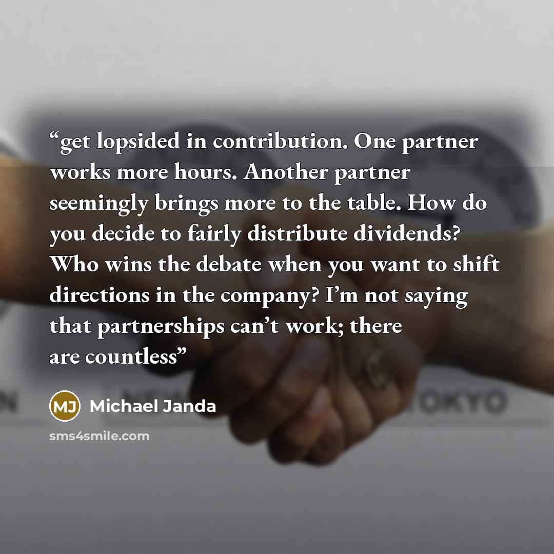 “get lopsided in contribution. One partner works more hours. Another partner seemingly brings more to the table. How do you decide to fairly distribute dividends? Who wins the debate when you want to shift directions in the company? I’m not saying that partnerships can’t work; there are countless” quote by Michael Janda