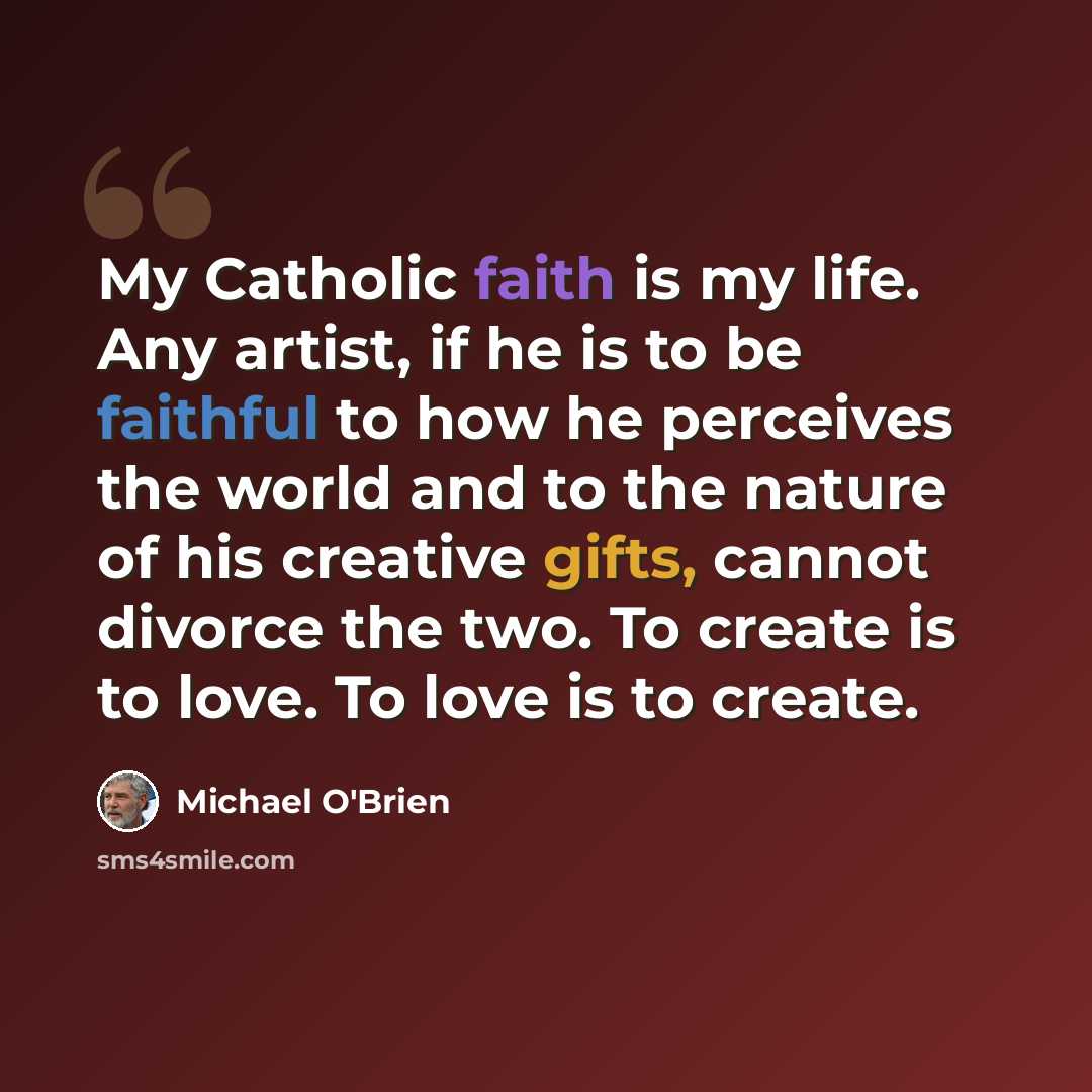 “My Catholic faith is my life. Any artist, if he is to be faithful to how he perceives the world and to the nature of his creative gifts, cannot divorce the two. To create is to love. To love is to create.” quote by Michael O'Brien