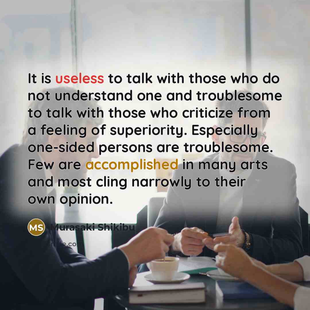 “It is useless to talk with those who do not understand one and troublesome to talk with those who criticize from a feeling of superiority. Especially one-sided persons are troublesome. Few are accomplished in many arts and most cling narrowly to their own opinion.” quote by Murasaki Shikibu