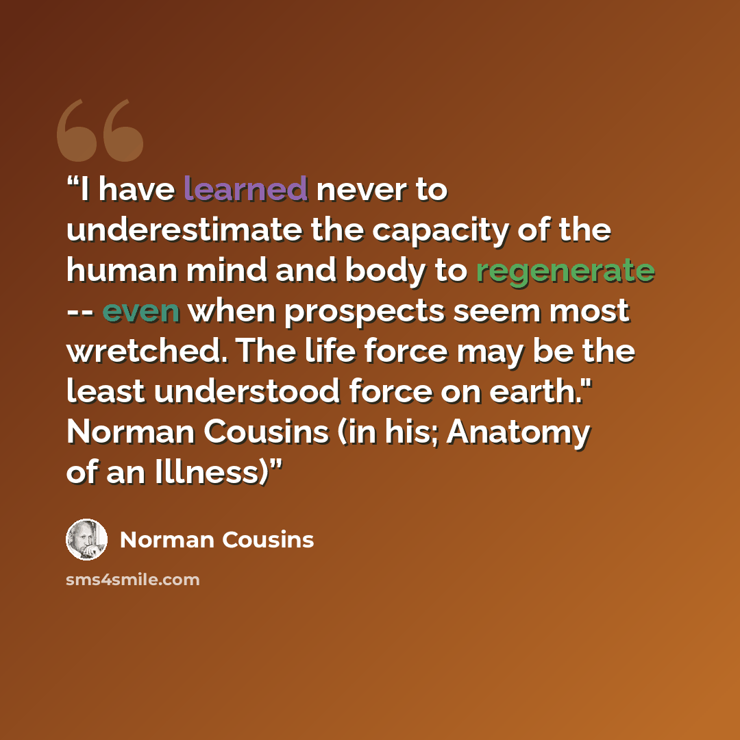 “I have learned never to underestimate the capacity of the human mind and body to regenerate -- even when prospects seem most wretched. The life force may be the least understood force on earth." Norman Cousins (in his; Anatomy of an Illness)” quote by Norman Cousins