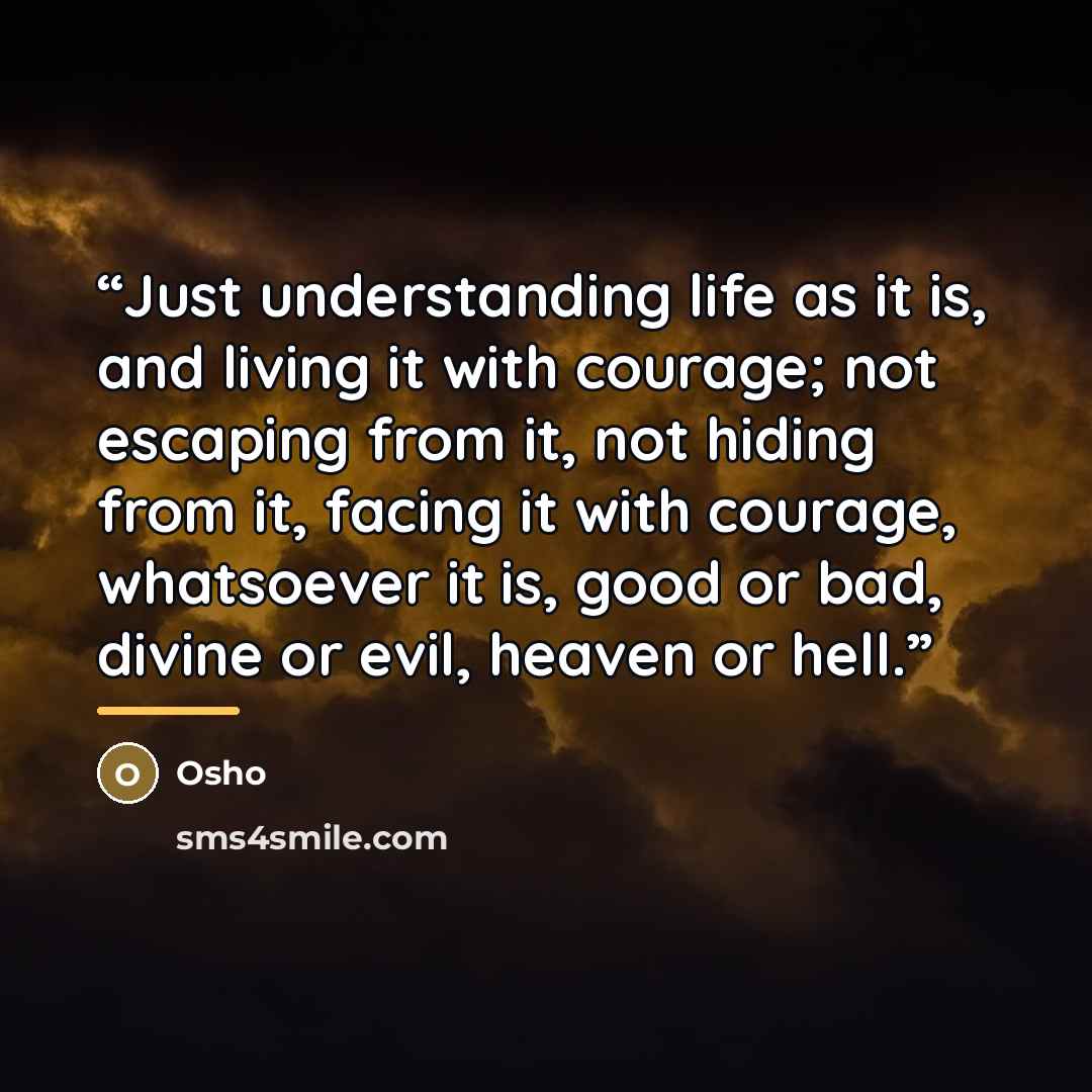 “Just understanding life as it is, and living it with courage; not escaping from it, not hiding from it, facing it with courage, whatsoever it is, good or bad, divine or evil, heaven or hell.” quote by Osho