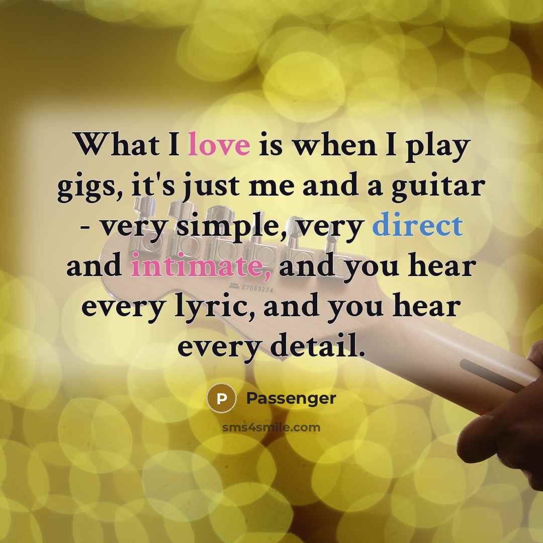“What I love is when I play gigs, it's just me and a guitar - very simple, very direct and intimate, and you hear every lyric, and you hear every detail.” quote by Passenger