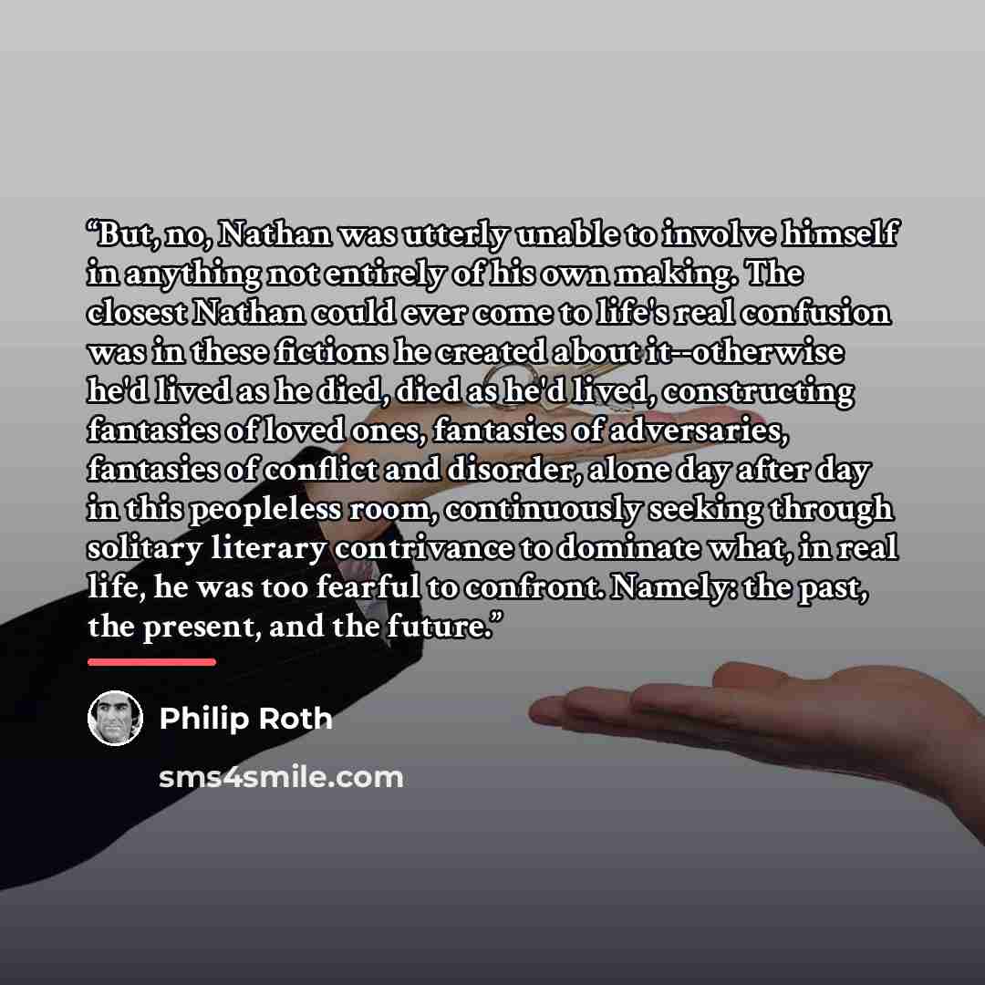 “But, no, Nathan was utterly unable to involve himself in anything not entirely of his own making. The closest Nathan could ever come to life's real confusion was in these fictions he created about it--otherwise he'd lived as he died, died as he'd lived, constructing fantasies of loved ones…” quote by Philip Roth