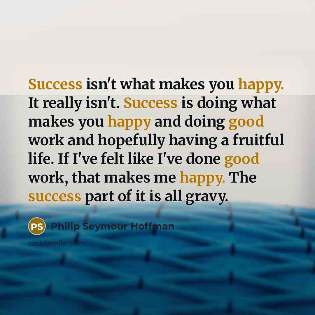 “Success isn't what makes you happy. It really isn't. Success is doing what makes you happy and doing good work and hopefully having a fruitful life. If I've felt like I've done good work, that makes me happy. The success part of it is all gravy.” quote by Philip Seymour Hoffman