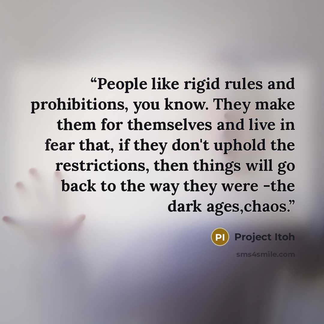 “People like rigid rules and prohibitions, you know. They make them for themselves and live in fear that, if they don't uphold the restrictions, then things will go back to the way they were -the dark ages,chaos.” quote by Project Itoh