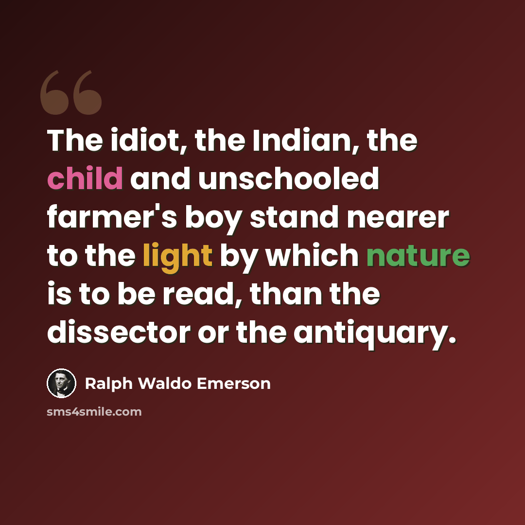 “The idiot, the Indian, the child and unschooled farmer's boy stand nearer to the light by which nature is to be read, than the dissector or the antiquary.” quote by Ralph Waldo Emerson