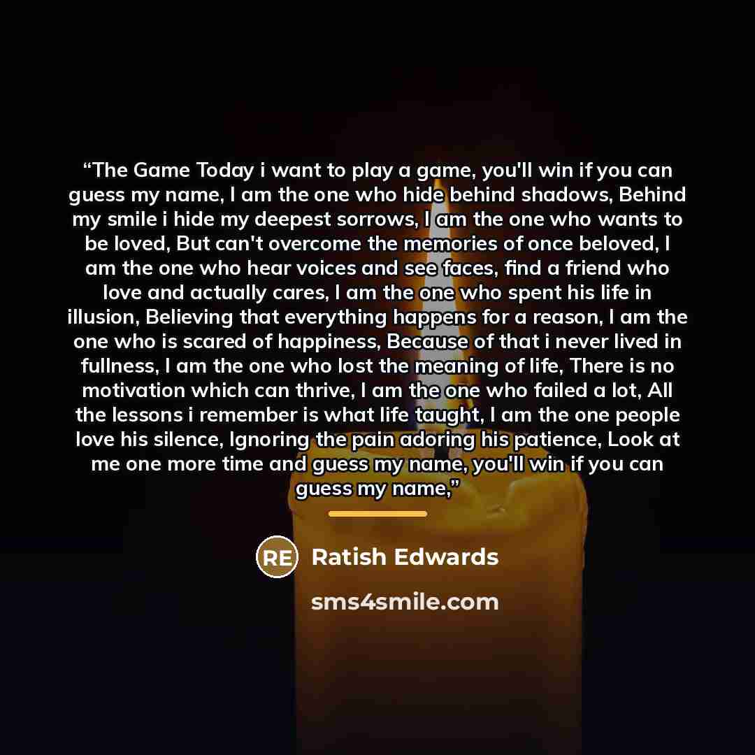 “The Game Today i want to play a game, you'll win if you can guess my name, I am the one who hide behind shadows, Behind my smile i hide my deepest sorrows, I am the one who wants to be loved, But can't overcome the memories of once beloved, I am the one who hear voices and see faces, find a friend…” quote by Ratish Edwards