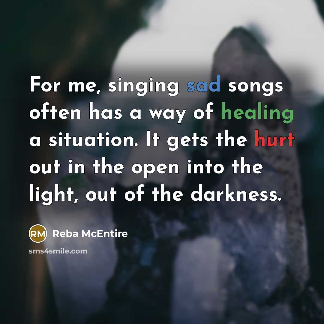 “For me, singing sad songs often has a way of healing a situation. It gets the hurt out in the open into the light, out of the darkness.” quote by Reba McEntire