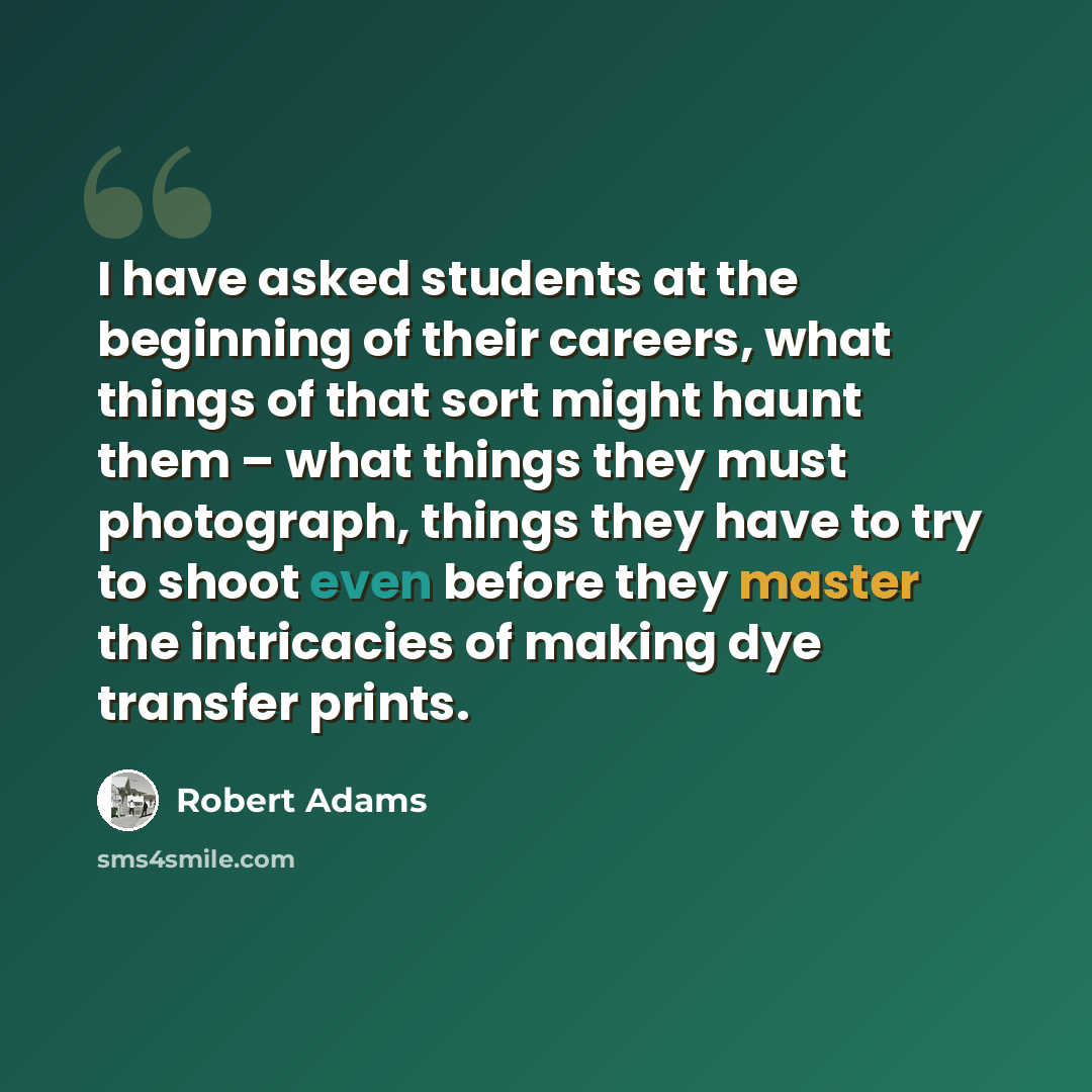 “I have asked students at the beginning of their careers, what things of that sort might haunt them – what things they must photograph, things they have to try to shoot even before they master the intricacies of making dye transfer prints.” quote by Robert Adams