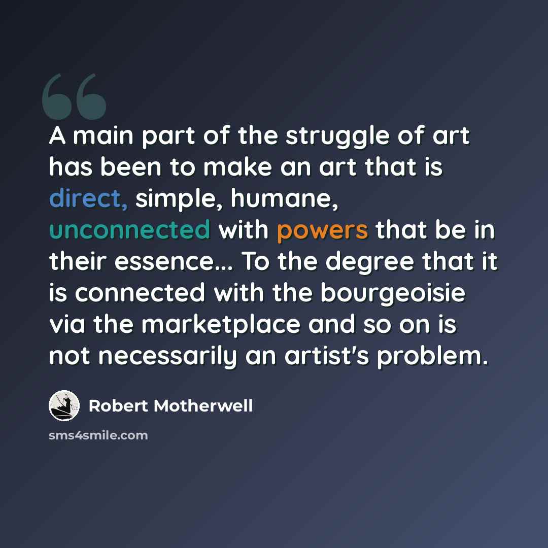 “A main part of the struggle of art has been to make an art that is direct, simple, humane, unconnected with powers that be in their essence... To the degree that it is connected with the bourgeoisie via the marketplace and so on is not necessarily an artist's problem.” quote by Robert Motherwell