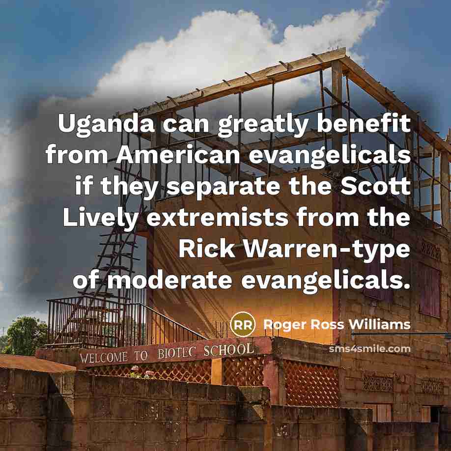 “Uganda can greatly benefit from American evangelicals if they separate the Scott Lively extremists from the Rick Warren-type of moderate evangelicals.” quote by Roger Ross Williams