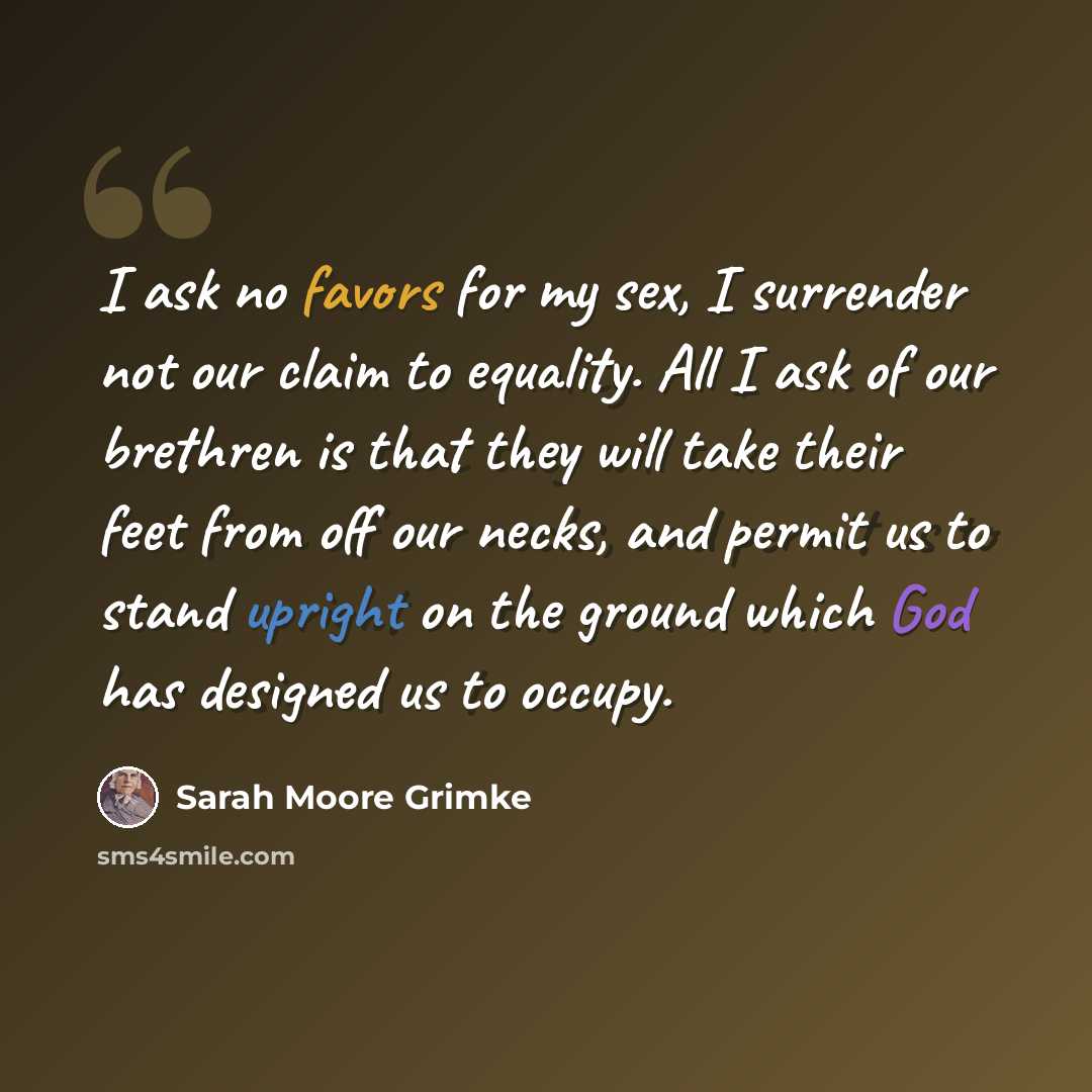“I ask no favors for my sex, I surrender not our claim to equality. All I ask of our brethren is that they will take their feet from off our necks, and permit us to stand upright on the ground which God has designed us to occupy.” quote by Sarah Moore Grimke
