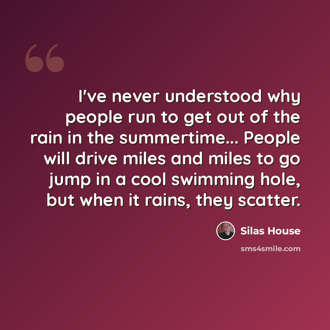 “I've never understood why people run to get out of the rain in the summertime... People will drive miles and miles to go jump in a cool swimming hole, but when it rains, they scatter.” quote by Silas House