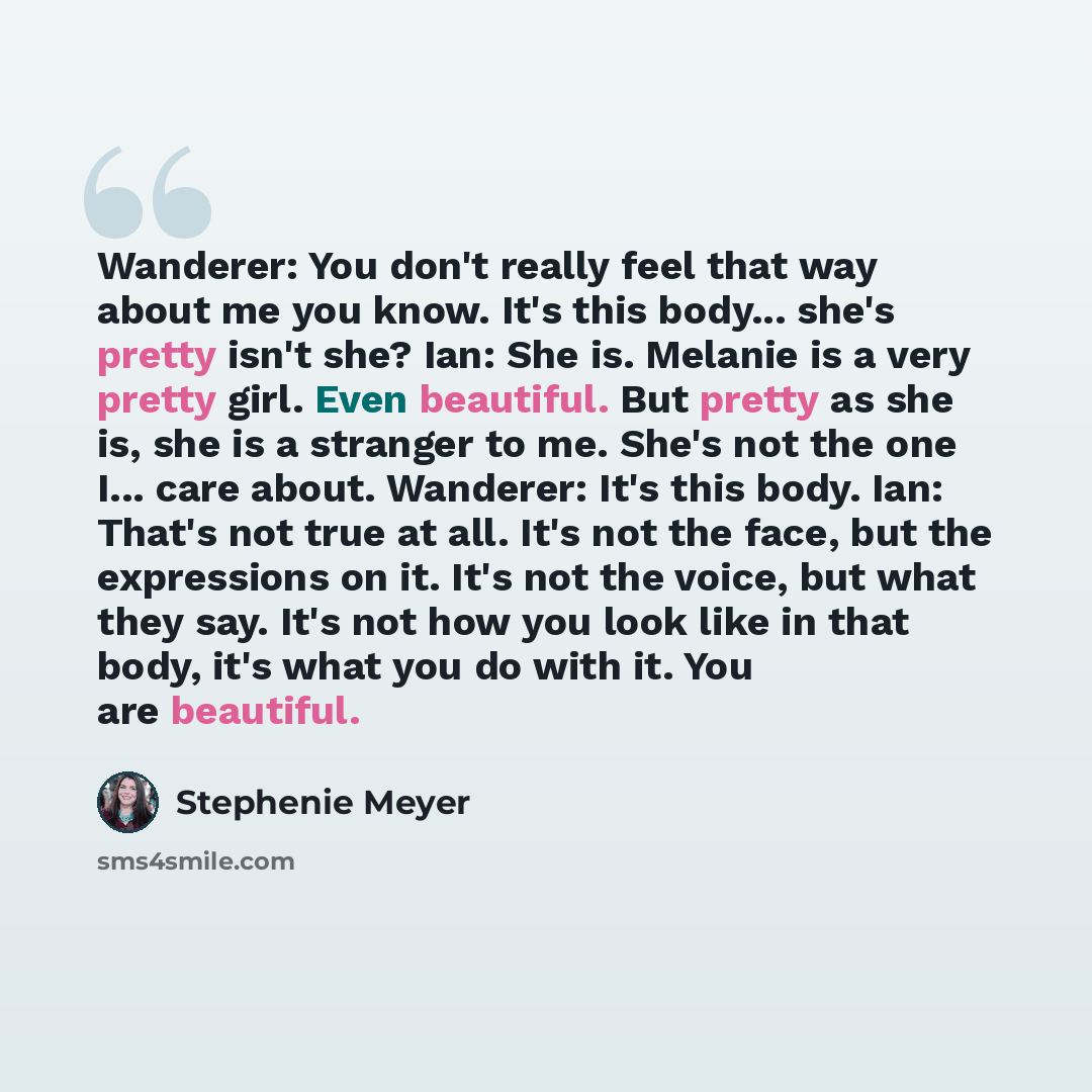 “Wanderer: You don't really feel that way about me you know. It's this body... she's pretty isn't she? Ian: She is. Melanie is a very pretty girl. Even beautiful. But pretty as she is, she is a stranger to me. She's not the one I... care about. Wanderer: It's this body. Ian: That's not true at all…” quote by Stephenie Meyer