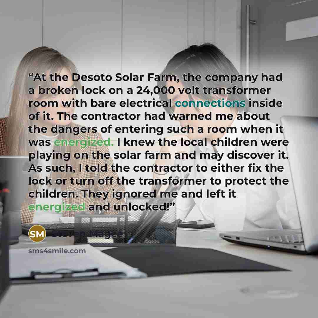 “At the Desoto Solar Farm, the company had a broken lock on a 24,000 volt transformer room with bare electrical connections inside of it. The contractor had warned me about the dangers of entering such a room when it was energized. I knew the local children were playing on the solar farm and may…” quote by Steven Magee