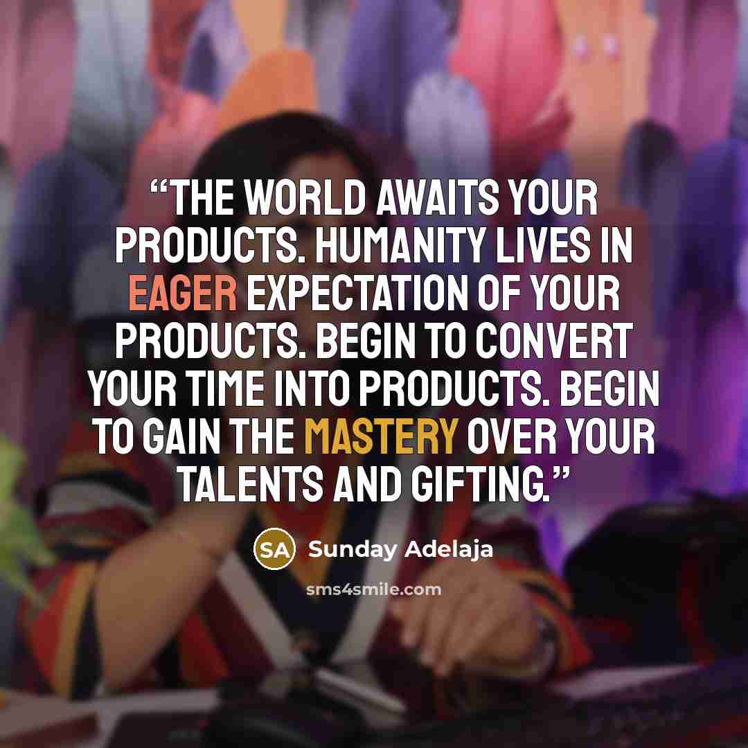“The world awaits your products. Humanity lives in eager expectation of your products. Begin to convert your time into products. Begin to gain the mastery over your talents and gifting.” quote by Sunday Adelaja