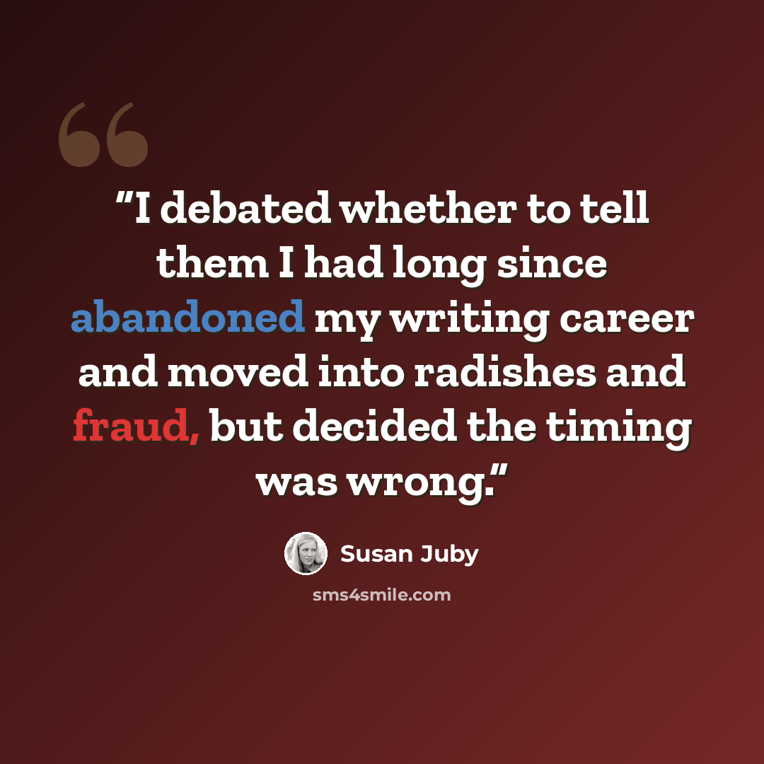 “I debated whether to tell them I had long since abandoned my writing career and moved into radishes and fraud, but decided the timing was wrong.” quote by Susan Juby