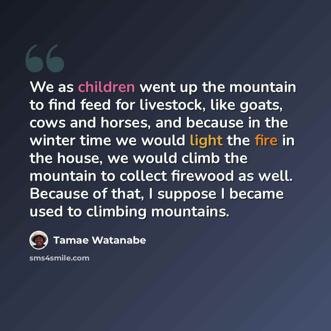“We as children went up the mountain to find feed for livestock, like goats, cows and horses, and because in the winter time we would light the fire in the house, we would climb the mountain to collect firewood as well. Because of that, I suppose I became used to climbing mountains.” quote by Tamae Watanabe