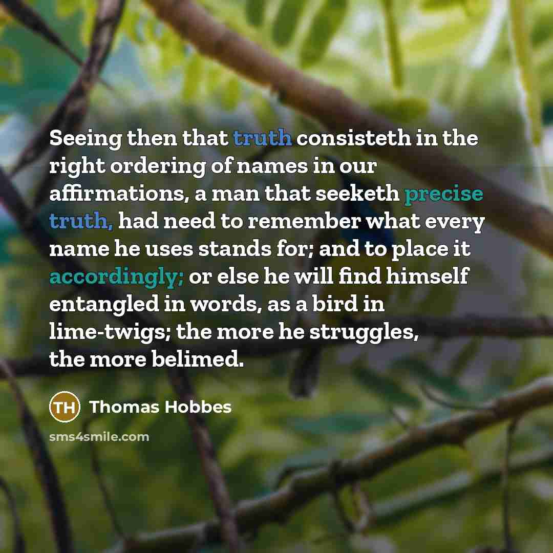 “Seeing then that truth consisteth in the right ordering of names in our affirmations, a man that seeketh precise truth, had need to remember what every name he uses stands for; and to place it accordingly; or else he will find himself entangled in words, as a bird in lime-twigs; the more he…” quote by Thomas Hobbes