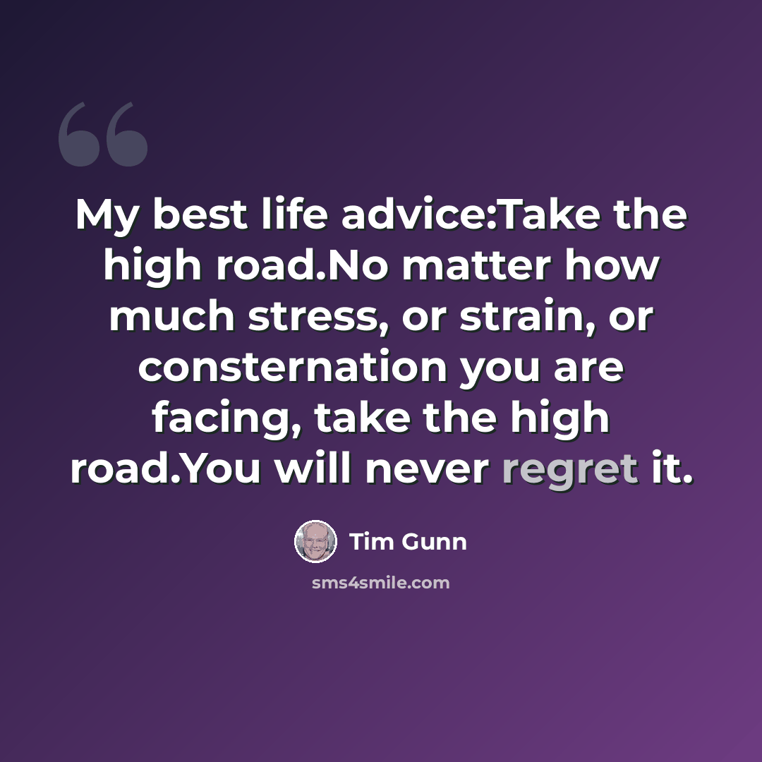 “My best life advice:Take the high road.No matter how much stress, or strain, or consternation you are facing, take the high road.You will never regret it.” quote by Tim Gunn