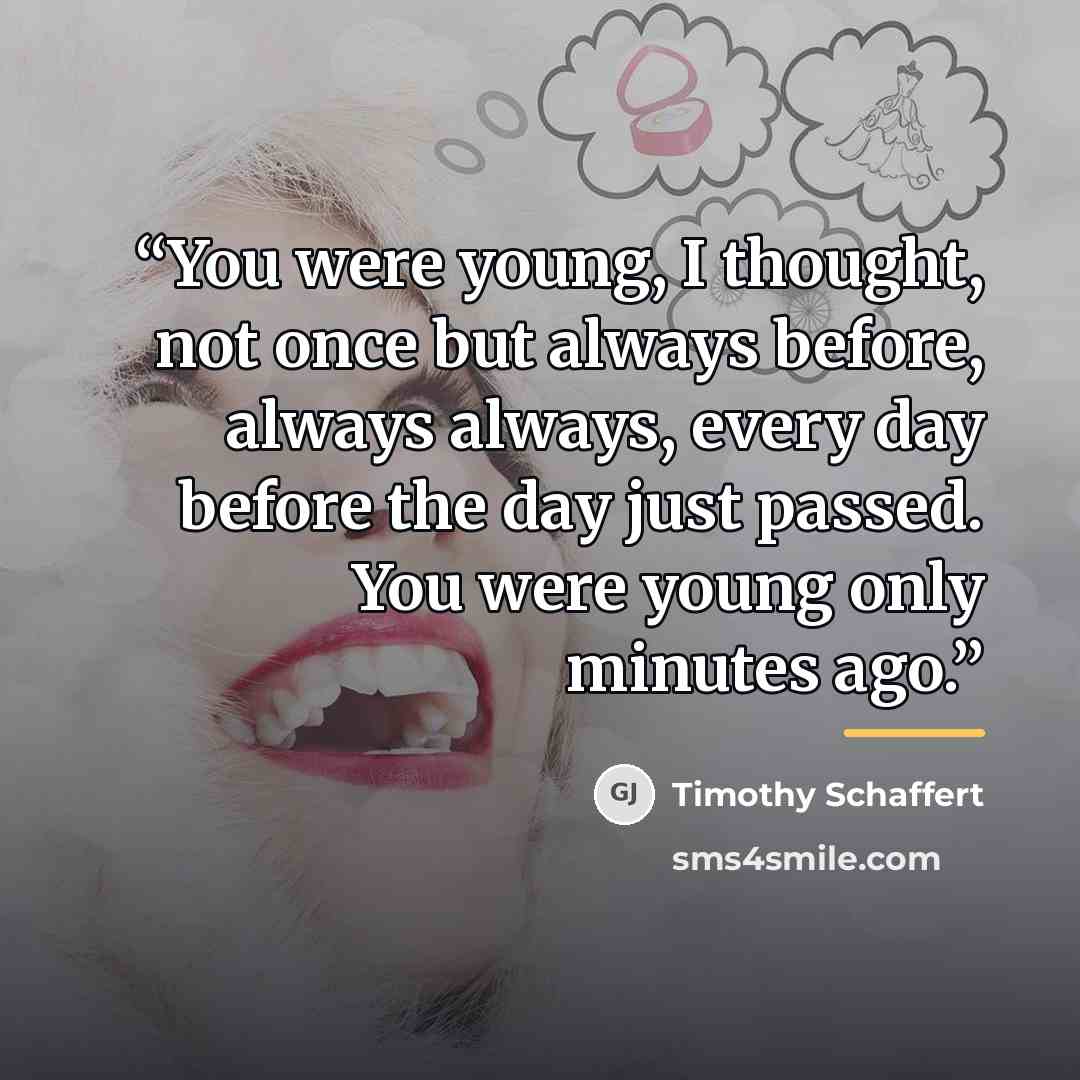 “You were young, I thought, not once but always before, always always, every day before the day just passed. You were young only minutes ago.” quote by Timothy Schaffert