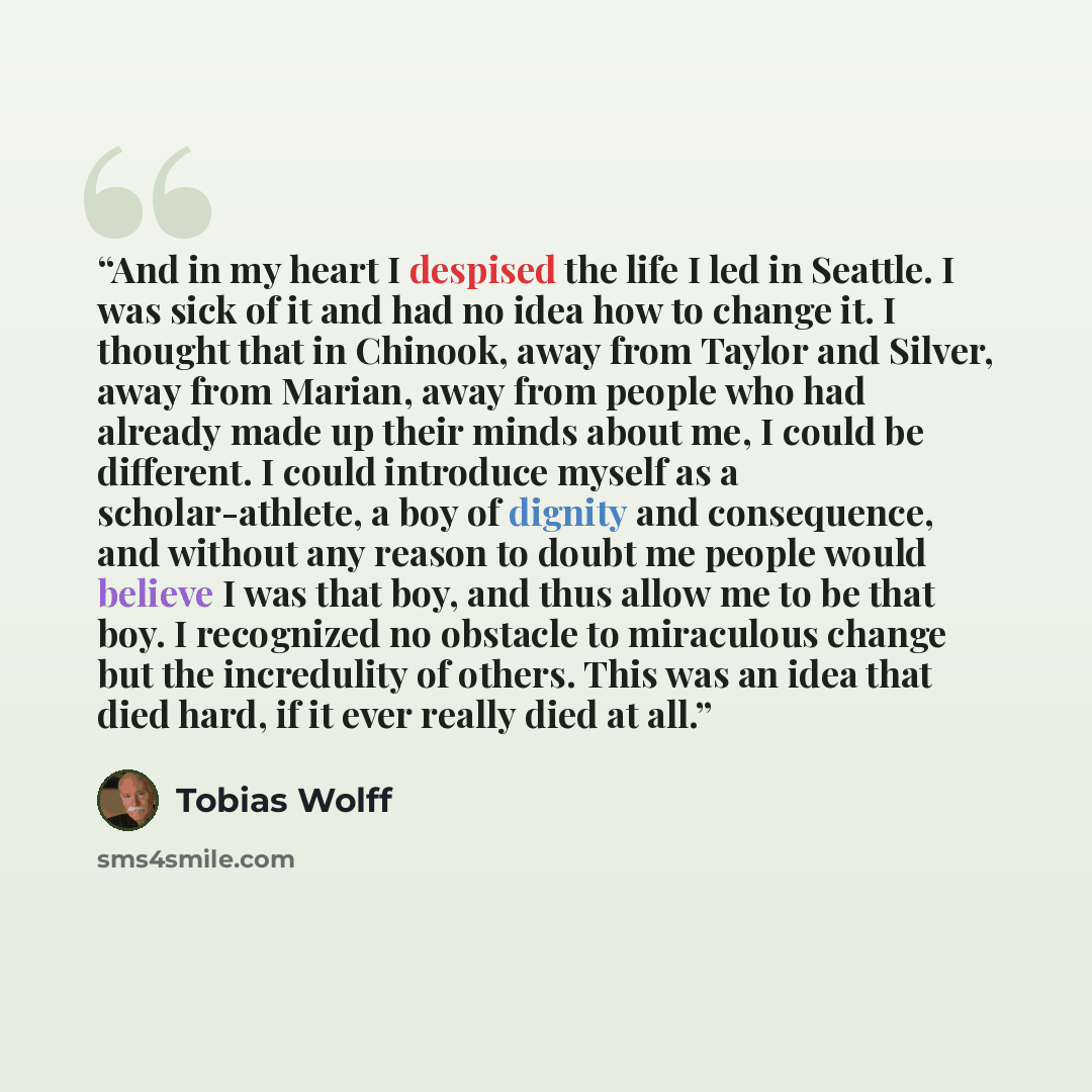 “And in my heart I despised the life I led in Seattle. I was sick of it and had no idea how to change it. I thought that in Chinook, away from Taylor and Silver, away from Marian, away from people who had already made up their minds about me, I could be different. I could introduce myself as a…” quote by Tobias Wolff