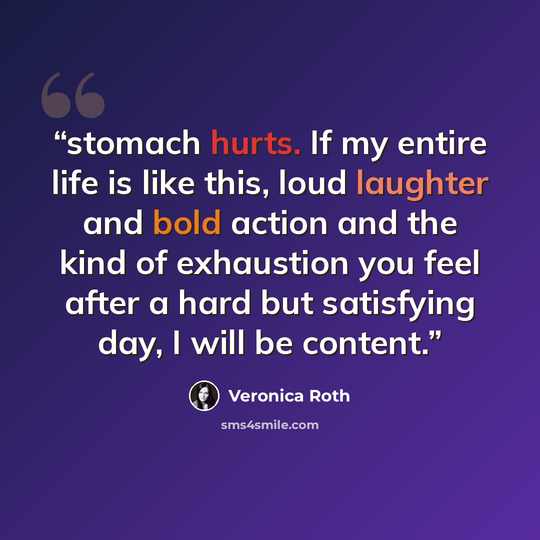 “stomach hurts. If my entire life is like this, loud laughter and bold action and the kind of exhaustion you feel after a hard but satisfying day, I will be content.” quote by Veronica Roth