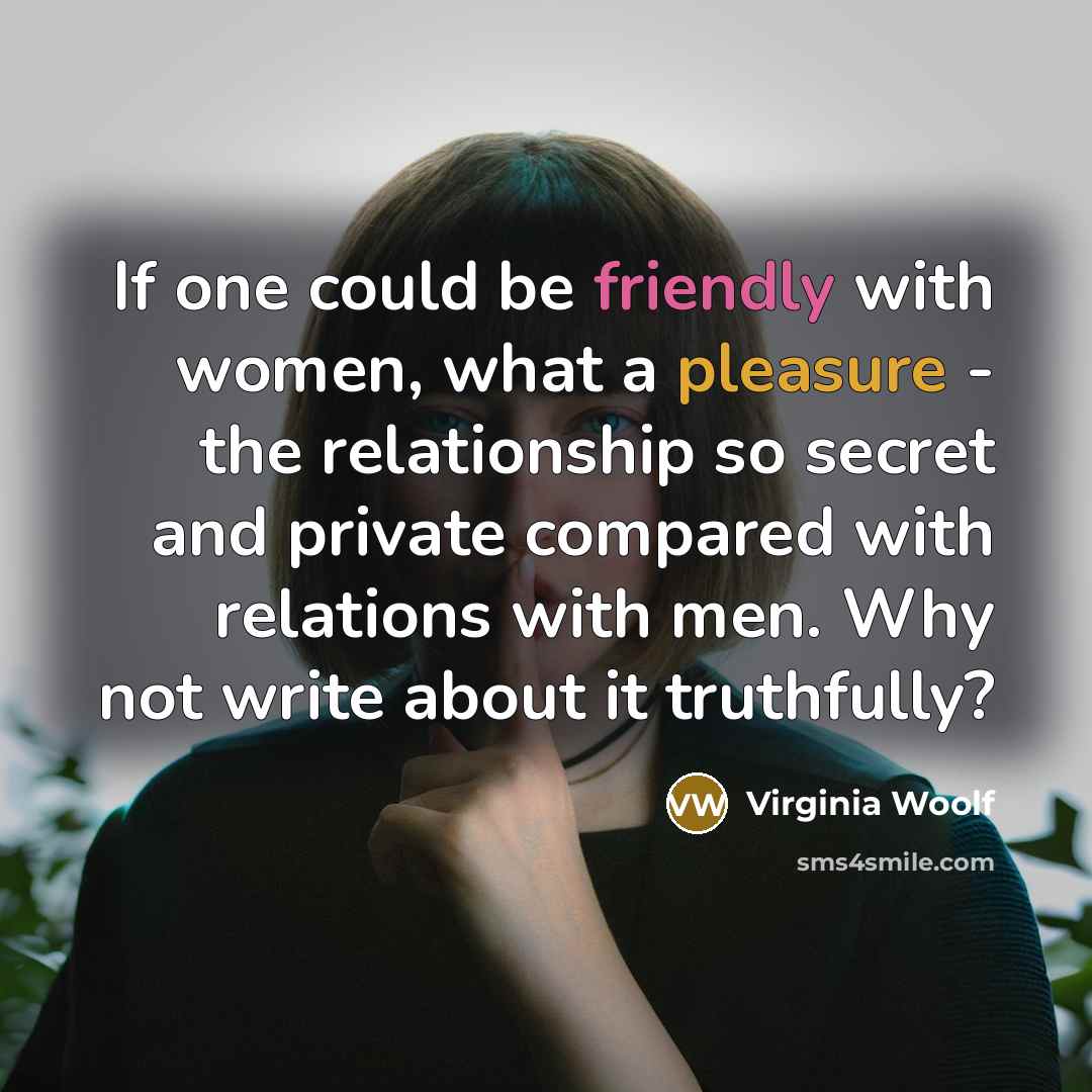“If one could be friendly with women, what a pleasure - the relationship so secret and private compared with relations with men. Why not write about it truthfully?” quote by Virginia Woolf