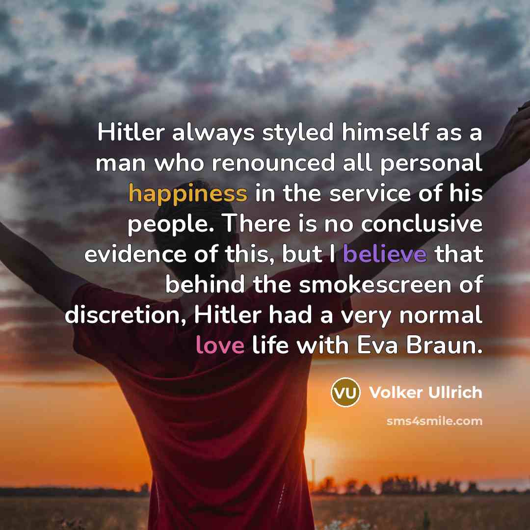 “Hitler always styled himself as a man who renounced all personal happiness in the service of his people. There is no conclusive evidence of this, but I believe that behind the smokescreen of discretion, Hitler had a very normal love life with Eva Braun.” quote by Volker Ullrich