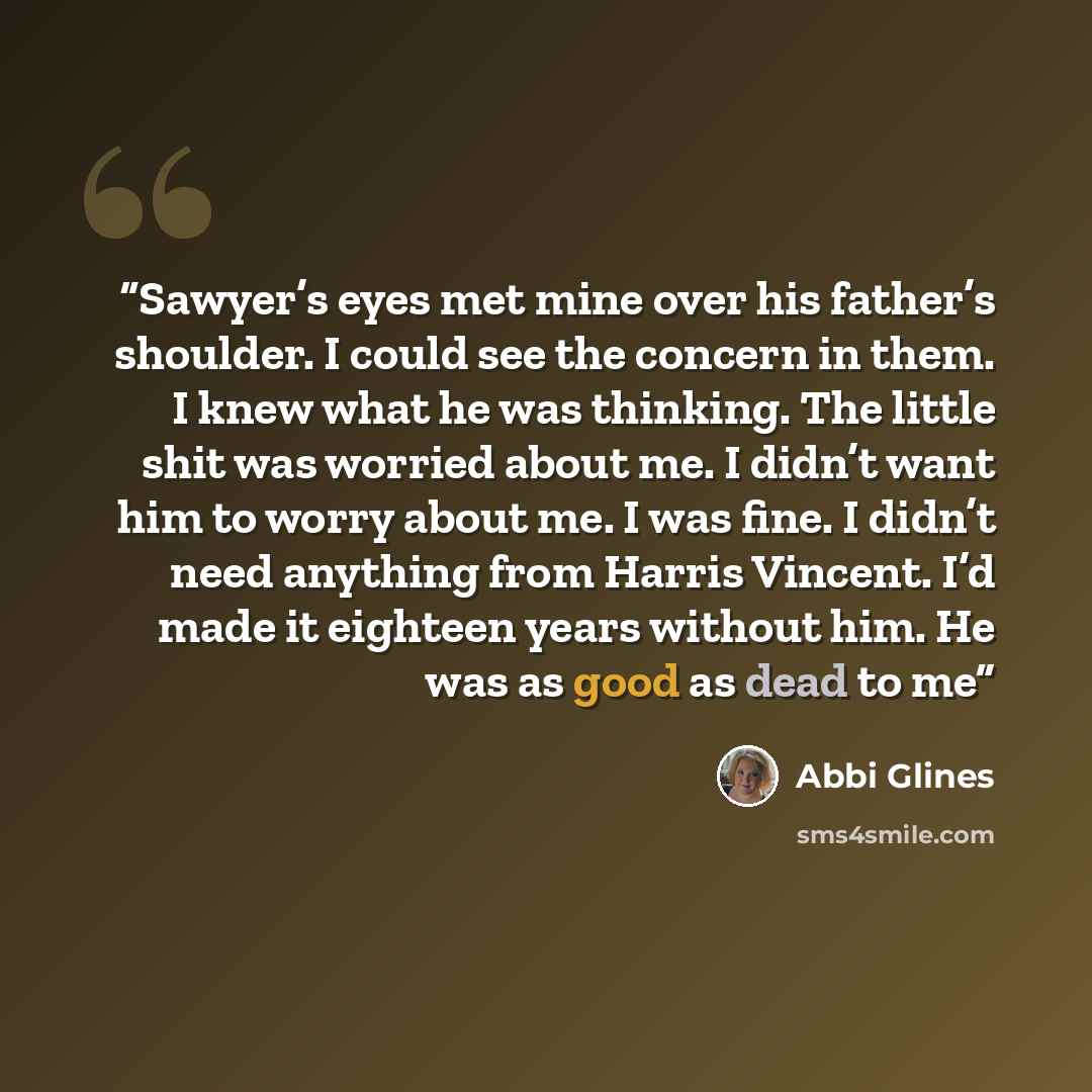 “Sawyer’s eyes met mine over his father’s shoulder. I could see the concern in them. I knew what he was thinking. The little shit was worried about me. I didn’t want him to worry about me. I was fine. I didn’t need anything from Harris Vincent. I’d made it eighteen years without him. He was as good…” quote by Abbi Glines