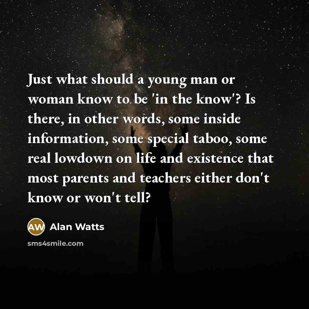 “Just what should a young man or woman know to be 'in the know'? Is there, in other words, some inside information, some special taboo, some real lowdown on life and existence that most parents and teachers either don't know or won't tell?” quote by Alan Watts