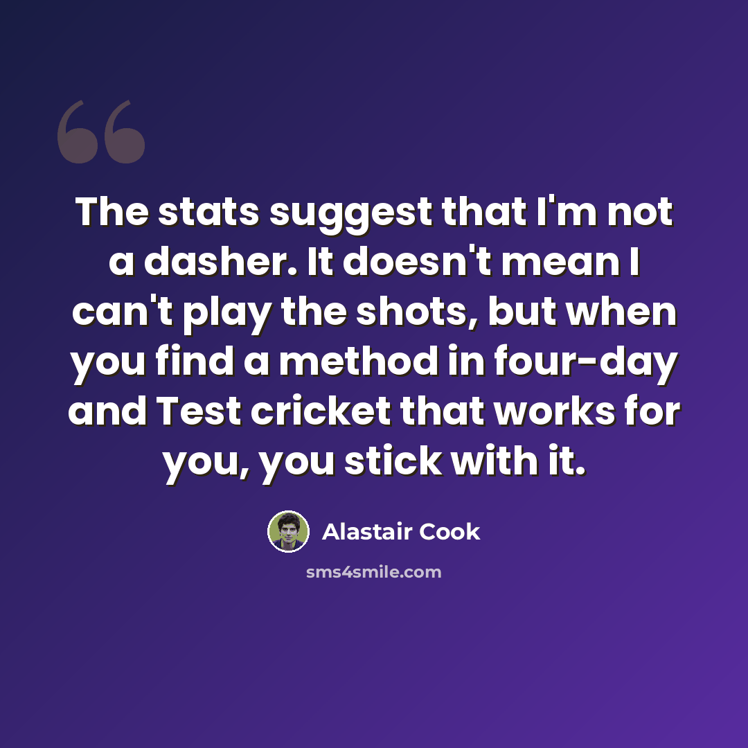 “The stats suggest that I'm not a dasher. It doesn't mean I can't play the shots, but when you find a method in four-day and Test cricket that works for you, you stick with it.” quote by Alastair Cook