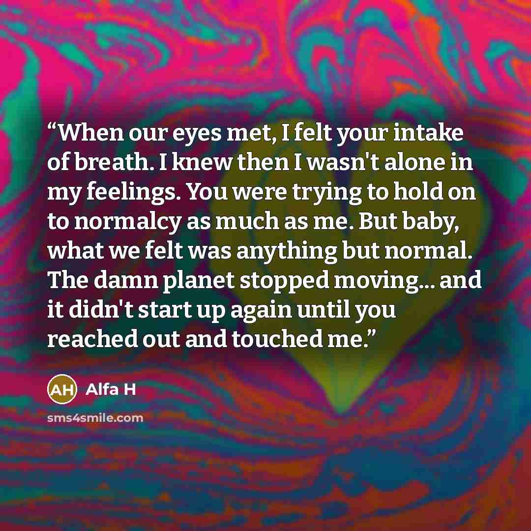 “When our eyes met, I felt your intake of breath. I knew then I wasn't alone in my feelings. You were trying to hold on to normalcy as much as me. But baby, what we felt was anything but normal. The damn planet stopped moving... and it didn't start up again until you reached out and touched me.” quote by Alfa H