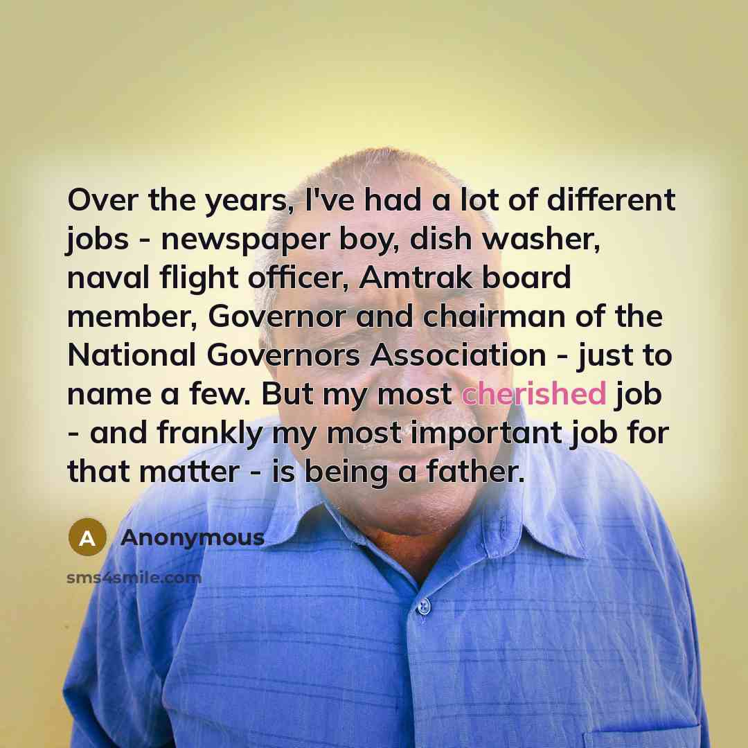 “Over the years, I've had a lot of different jobs - newspaper boy, dish washer, naval flight officer, Amtrak board member, Governor and chairman of the National Governors Association - just to name a few. But my most cherished job - and frankly my most important job for that matter - is being a…” quote by Anonymous