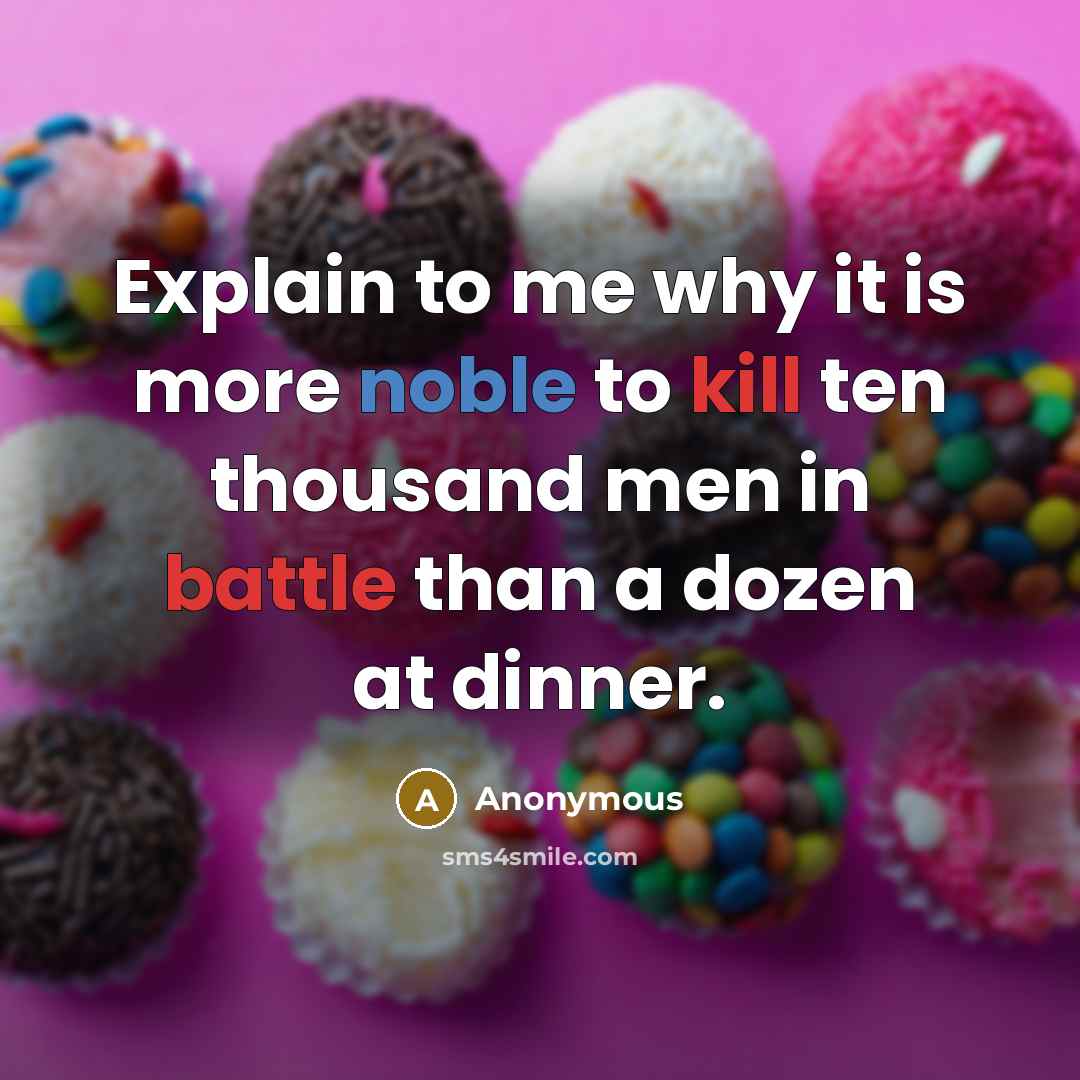 “Explain to me why it is more noble to kill ten thousand men in battle than a dozen at dinner.” quote by Anonymous