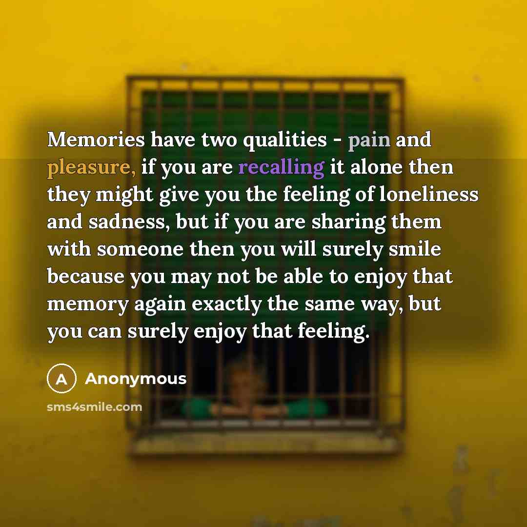 “Memories have two qualities - pain and pleasure, if you are recalling it alone then they might give you the feeling of loneliness and sadness, but if you are sharing them with someone then you will surely smile because you may not be able to enjoy that memory again exactly the same way, but you…” quote by Anonymous