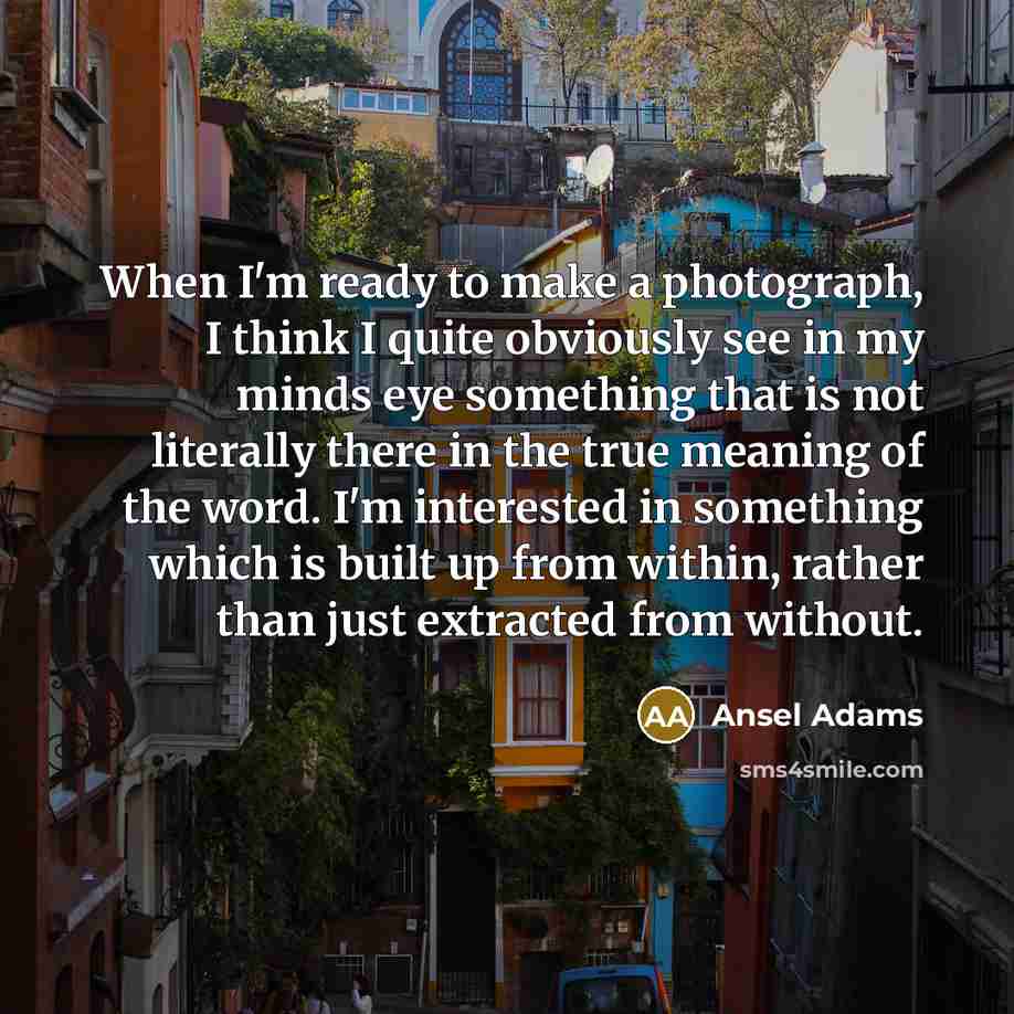 “When I'm ready to make a photograph, I think I quite obviously see in my minds eye something that is not literally there in the true meaning of the word. I'm interested in something which is built up from within, rather than just extracted from without.” quote by Ansel Adams