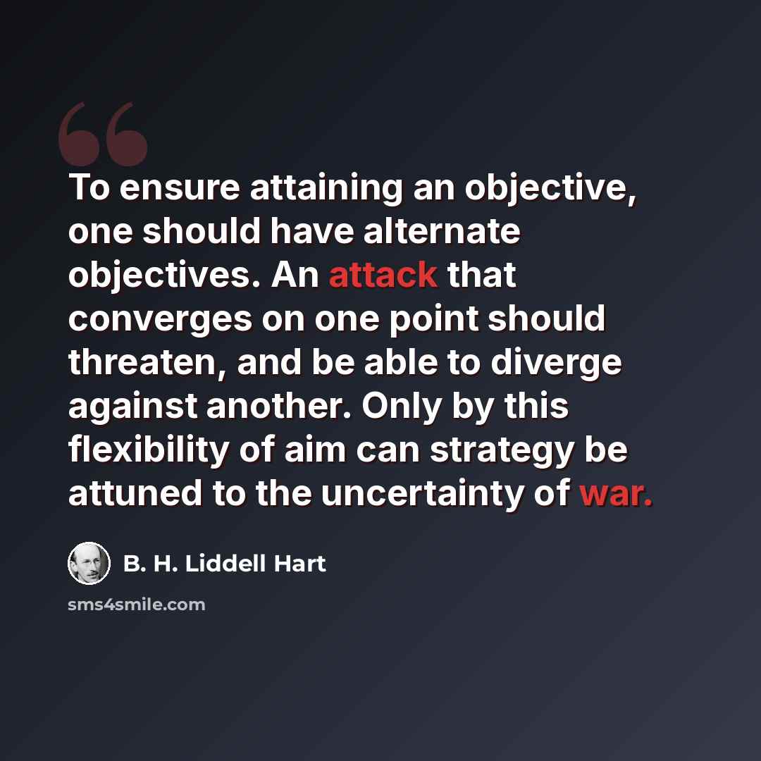 “To ensure attaining an objective, one should have alternate objectives. An attack that converges on one point should threaten, and be able to diverge against another. Only by this flexibility of aim can strategy be attuned to the uncertainty of war.” quote by B. H. Liddell Hart