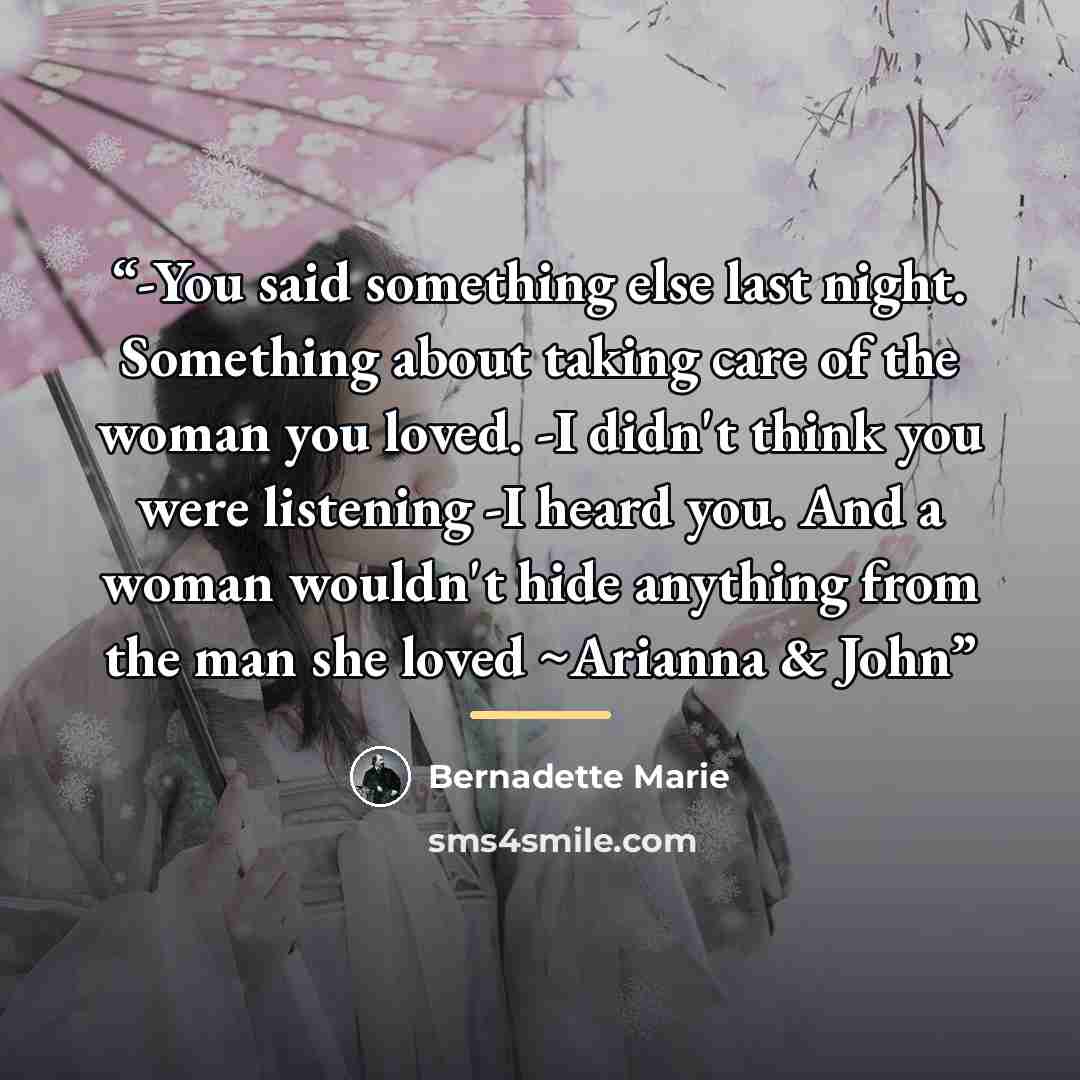 “-You said something else last night. Something about taking care of the woman you loved. -I didn't think you were listening -I heard you. And a woman wouldn't hide anything from the man she loved ~Arianna & John” quote by Bernadette Marie