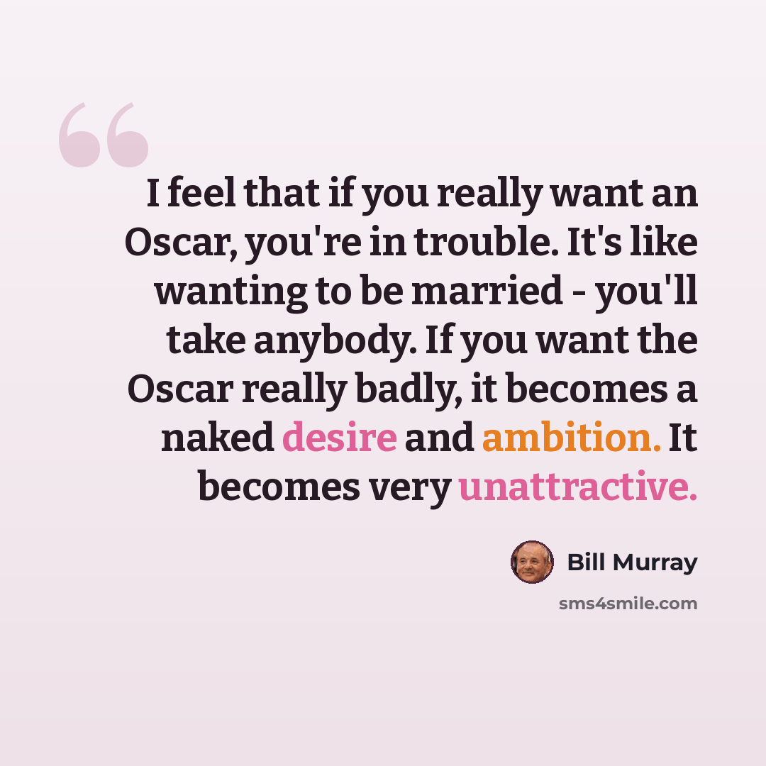 “I feel that if you really want an Oscar, you're in trouble. It's like wanting to be married - you'll take anybody. If you want the Oscar really badly, it becomes a naked desire and ambition. It becomes very unattractive.” quote by Bill Murray