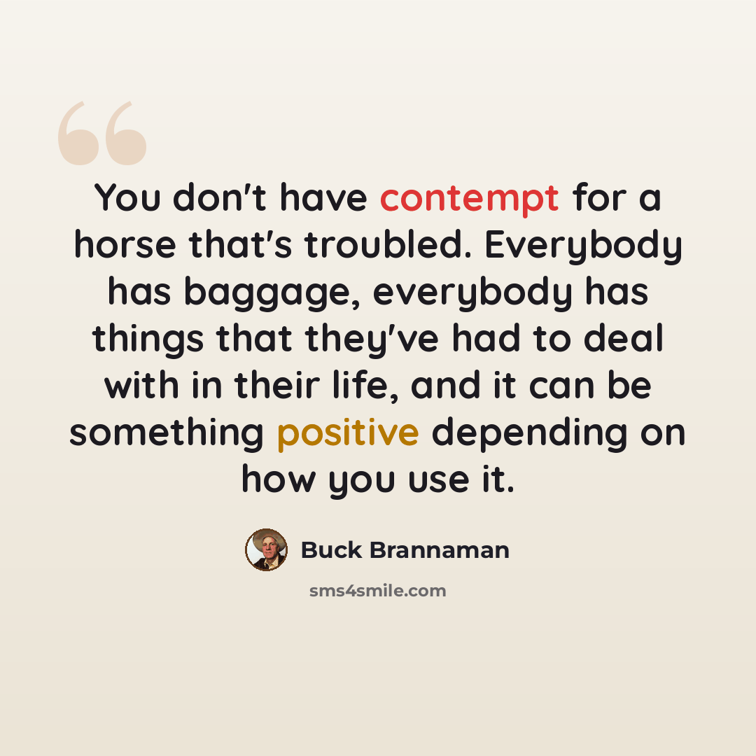 “You don't have contempt for a horse that's troubled. Everybody has baggage, everybody has things that they've had to deal with in their life, and it can be something positive depending on how you use it.” quote by Buck Brannaman