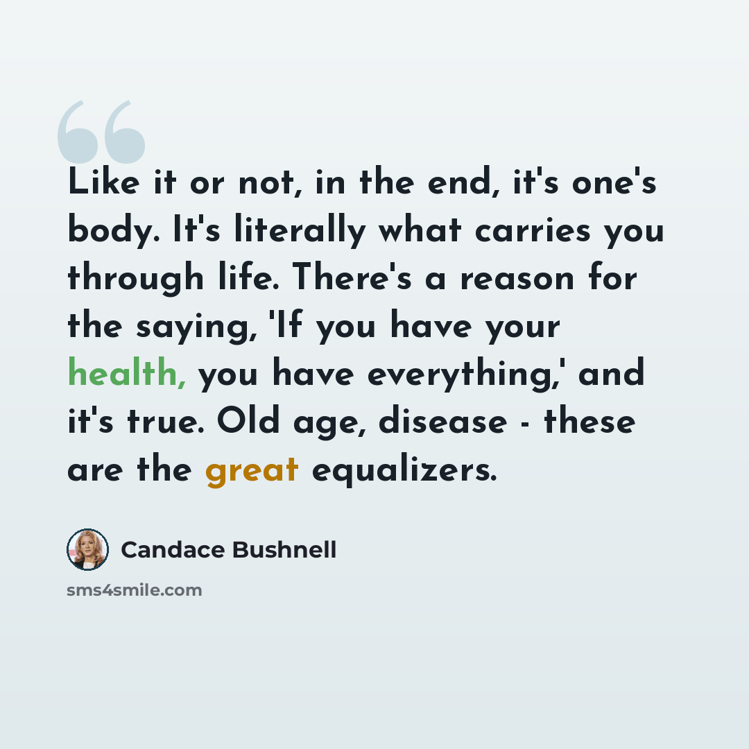 “Like it or not, in the end, it's one's body. It's literally what carries you through life. There's a reason for the saying, 'If you have your health, you have everything,' and it's true. Old age, disease - these are the great equalizers.” quote by Candace Bushnell