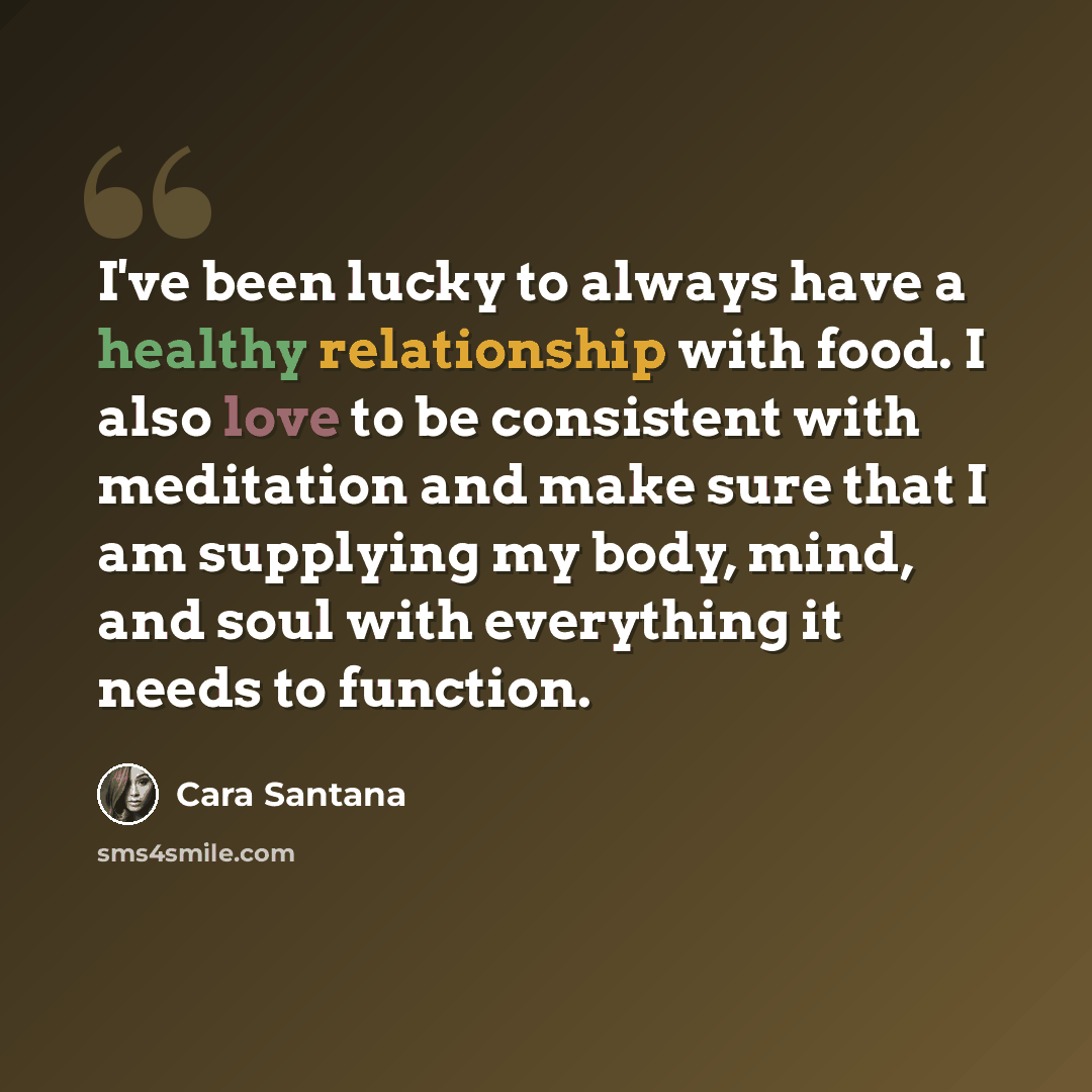 “I've been lucky to always have a healthy relationship with food. I also love to be consistent with meditation and make sure that I am supplying my body, mind, and soul with everything it needs to function.” quote by Cara Santana